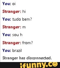 You:
Stranger: hi
You: tudo bern?
Stranger: m
You: souh
Stranger: from?
You:
rail
Stranger has disconnected.