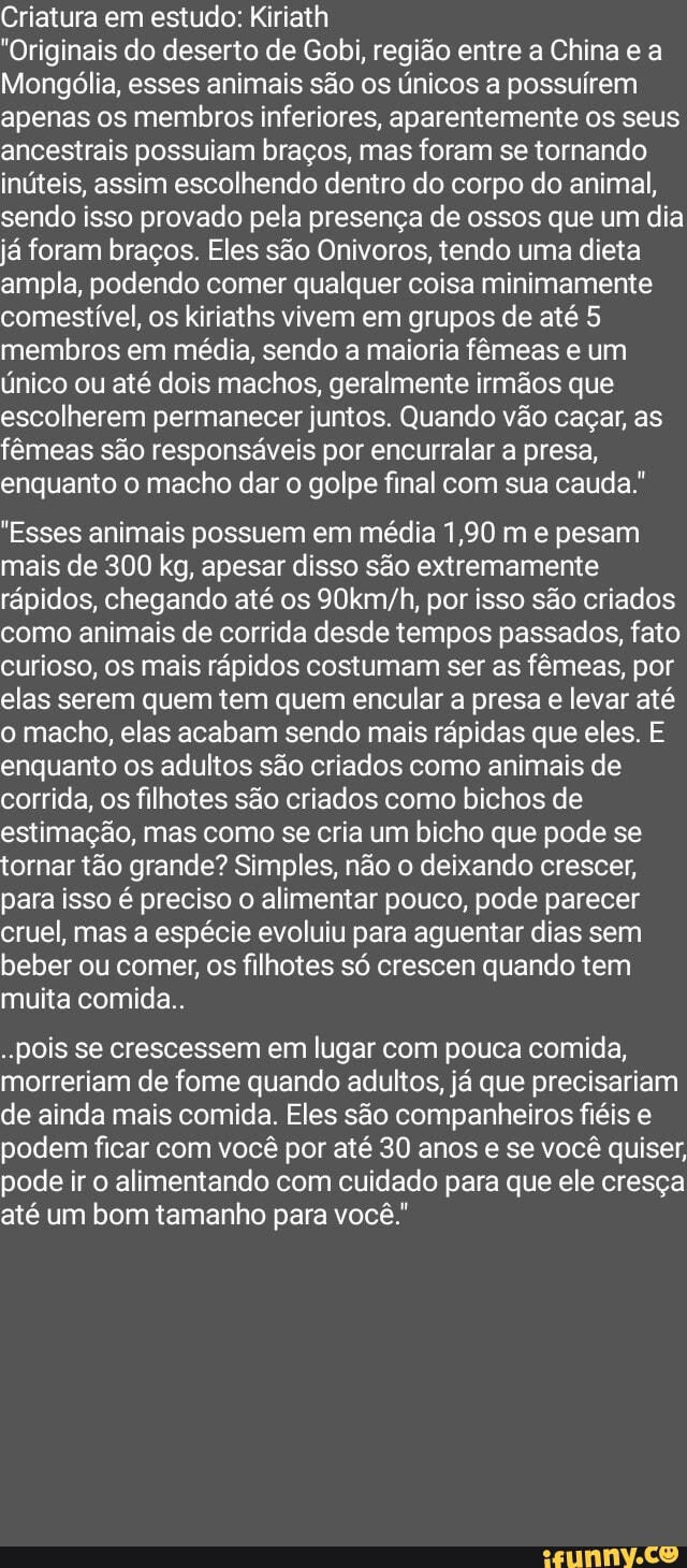 Criatura em estudo: Kiriath
"Originais do deserto de Gobi, região entre a China e a
Mongólia, esses animais são os únicos a possuírem apenas os membros inferiores, aparentemente os seus ancestrais possuiam braços, mas foram se tornando inúteis, assim escolhendo dentro do corpo do animal, sendo isso provado pela presença de ossos que um dia já foram braços. Eles são Onivoros, tendo uma dieta ampla, podendo comer qualquer coisa minimamente comestível, os kiriaths vivem em grupos de até 5 membros em média, sendo a maioria fêmeas e um único ou até dois machos, geralmente irmãos que escolherem permanecer juntos. Quando vão caçar, as fêmeas são responsáveis por encurralar a presa, enquanto o macho dar o golpe final com sua cauda."
"Esses animais possuem em média 1,90 m e pesam mais de 300 kg, apesar disso são extremamente rápidos, chegando até os por isso são criados como animais de corrida desde tempos passados, fato curioso, os mais rápidos costumam ser as fêmeas, por elas serem quem tem quem encular a presa e levar até o macho, elas acabam sendo mais rápidas que eles. E enquanto os adultos são criados como animais de corrida, os filhotes são criados como bichos de estimação, mas como se cria um bicho que pode se tornar tão grande? Simples, não o deixando crescer, para isso é preciso o alimentar pouco, pode parecer cruel, mas a espécie evoluiu para aguentar dias sem beber ou comer, os filhotes só crescen quando tem muita comida..
pois se crescessem em lugar com pouca comida, morreriam de fome quando adultos, já que precisariam de ainda mais comida. Eles são companheiros fiéis e podem ficar com você por até 30 anos e se você quiser, pode ir o alimentando com cuidado para que ele cresça
até um bom tamanho para você.