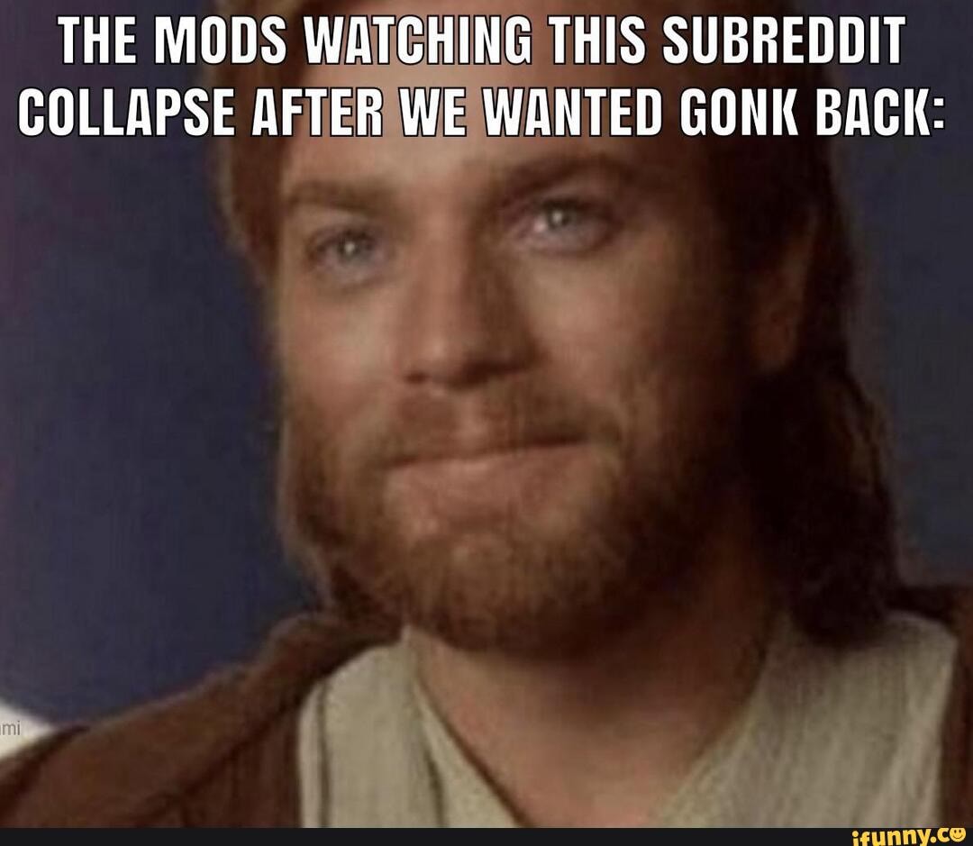 THE MODS WATCHING THIS SUBREDDIT COLLAPSE AFTER WE WANTED GONK BACK ...