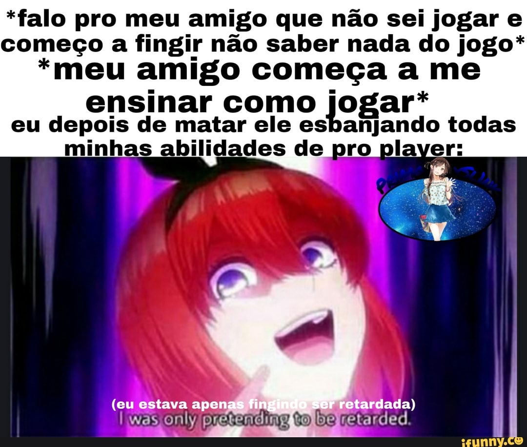 *falo pro meu amigo que não sei jogar e
começo a fingir não saber nada do jogo*
*meu amigo começa a me
ensinar como jogar.
eu depois de matar ele esbanjando todas
minhas abilidades de pro player: