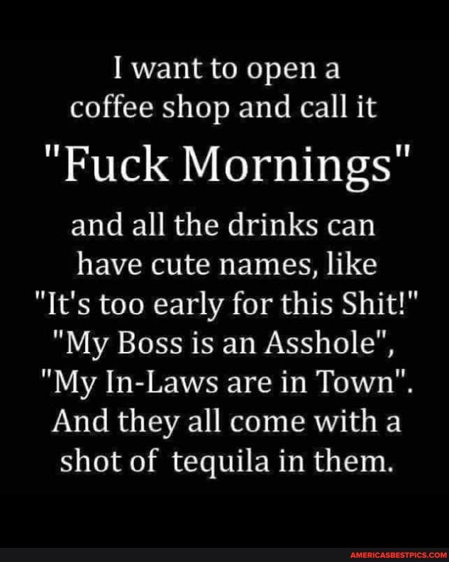 I want to open a coffee shop and call it
"Fuck Mornings"
and all the drinks can have cute names, like
"It's too early for this Shit!"
"My Boss is an Asshole",
"My In-Laws are in Town".
And they all come with a shot of tequila in them.