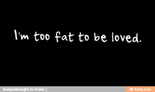 Um too fat to be loved.