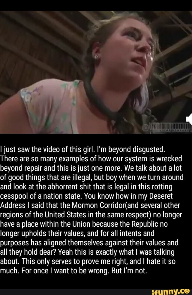 ljust saw the video of this girl. I'm beyond disgusted.
There are so many examples of how our system is wrecked
beyond repair and this is just one more. We talk about a lot
of good things that are illegal, but boy when we turn around
and look at the abhorrent shit that is legal in this rotting
cesspool of a nation state. You know how in my Deseret
Address I said that the Mormon Corridor(and several other
regions of the United States in the same respect) no longer
have a place within the Union because the Republic no
longer upholds their values, and for all intents and
purposes has aligned themselves against their values and
all they hold dear? Veah this is exactly what I was talking
about. This only serves to prove me right, and I hate it so
much. For once I want to be wrong. But I'm not.