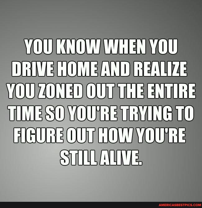 YOU KNOW WHEN YOU DRIVE HOME AND REALIZE YOU ZONED OUT THE ENTIRE TIME SO YOU'RE TRYING TO FIGURE OUT HOW YOU'RE STILL ALIVE.