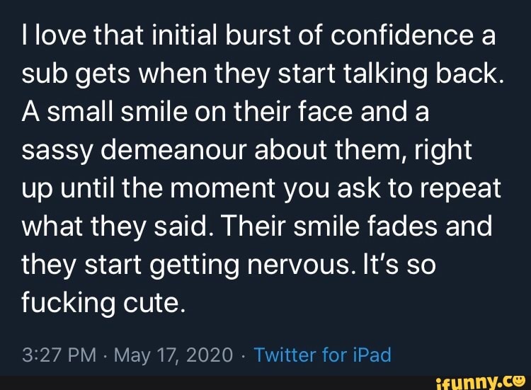 I love that initial burst of confidence a
sub gets when they start talking back.
Asmall smile on their face and a
sassy demeanour about them, right
up until the moment you ask to repeat
what they said. Their smile fades and
they start getting nervous. It's so