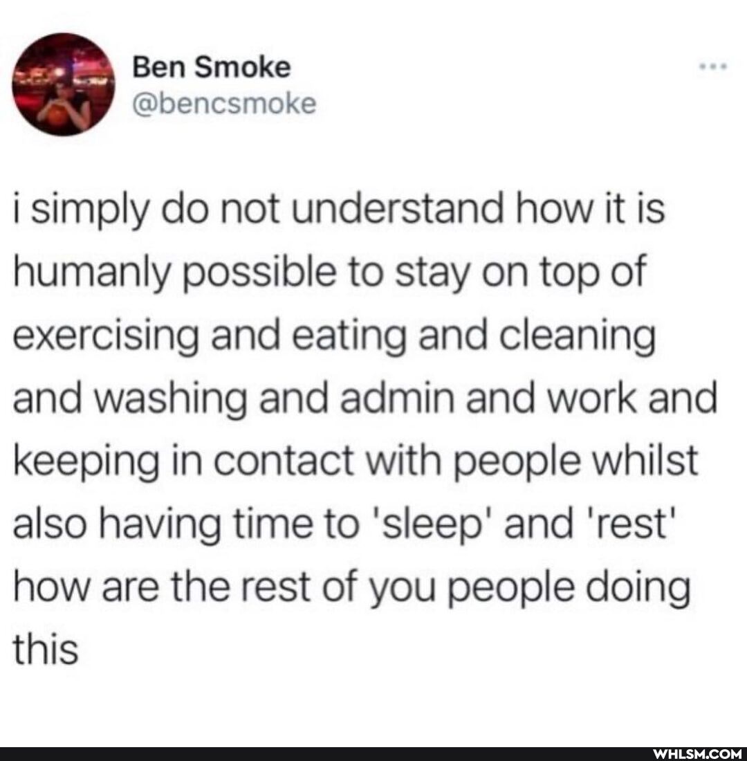 i simply do not understand how it is humanly possible to stay on top of exercising and eating and cleaning and washing and admin and work and keeping in contact with people whilst also having time to 'sleep' and 'rest' how are the rest of you people doing this