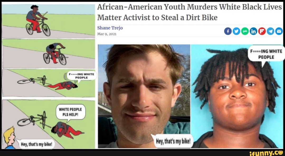 FeeseING WHITE
PLSHELP!
Hey, that's my ike
African-American Youth Murders White Black Lives
Matter Activist to Steal a Dirt Bike
Shane Trejo
Mar 9, 2021
Fees ING WHITE PEOPLE