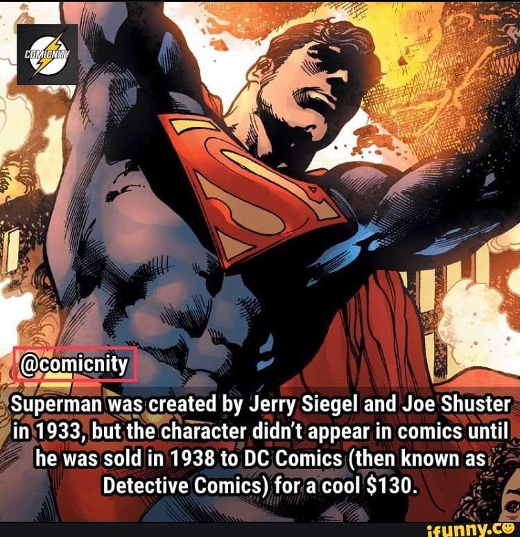 'Superman W
Was, created by Jerry Siegel and Joe Shuster
7in\1933) but the character didn't appear in comics until
he was sold in 1938 to DC/Comics (then known as"
Detective Comics) fora cool $130.
i