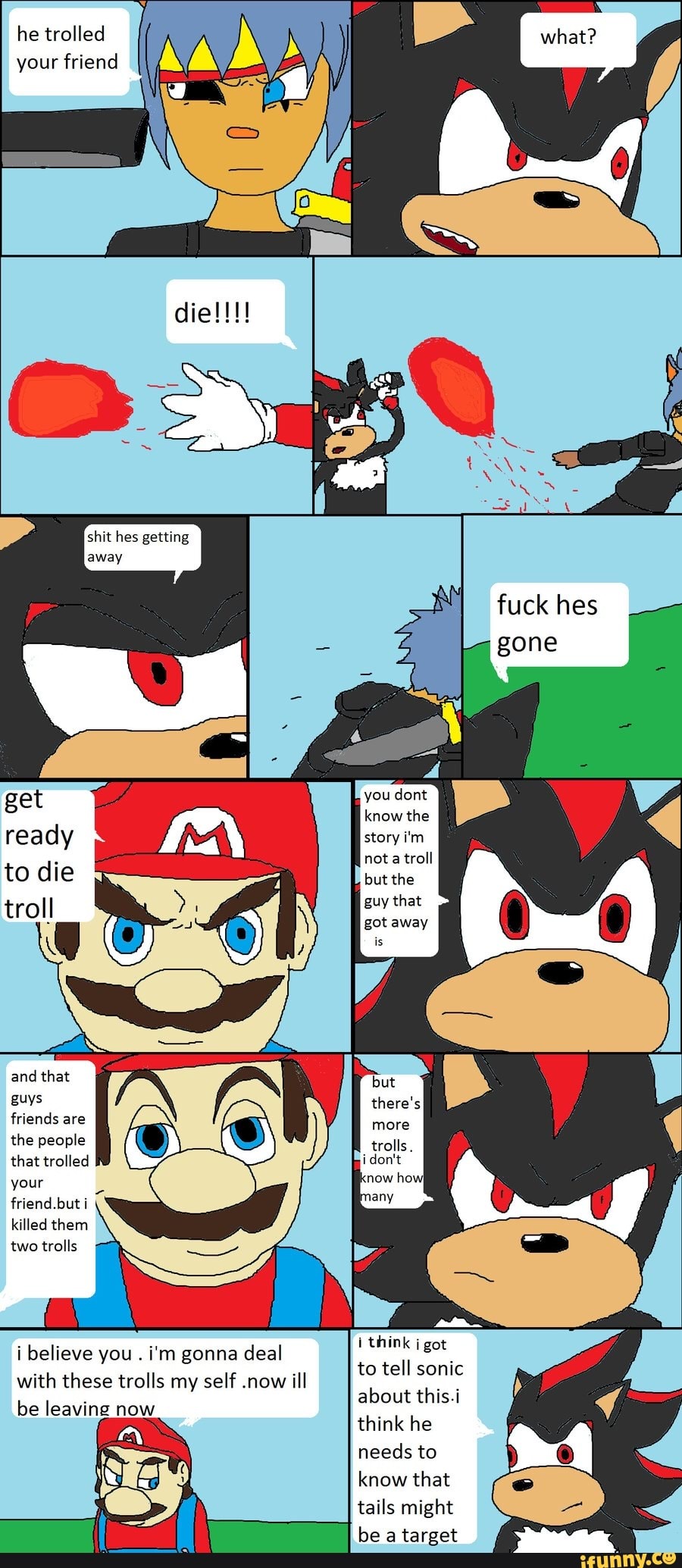 he trolled your friend
shit hes getting away
fuck hes gone
ge you dont know the ready story i'm not troll to die but the
guy that
and that guys friends are the people that trolled your friend. but killed them two trolls
think got
to tell sonic about this.
think he needs to know that tails might be a target
i believe you . i'm gonna deal with these trolls my self now ill be leaving now