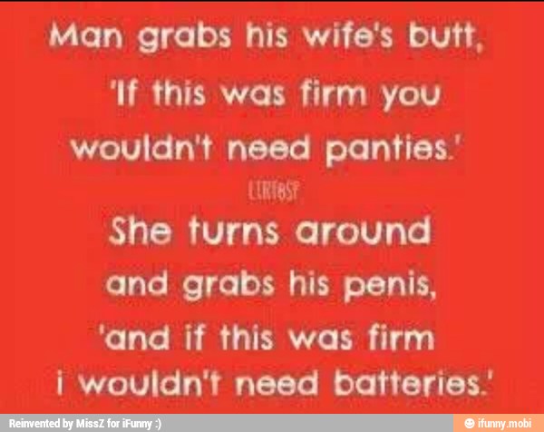 Man grabs his wife's butt,
'If this was firm you
wouldn't need panties.
ALA
She turns around
and grabs his penis,
'and if this was firm
i wouldn't need batteries.'
