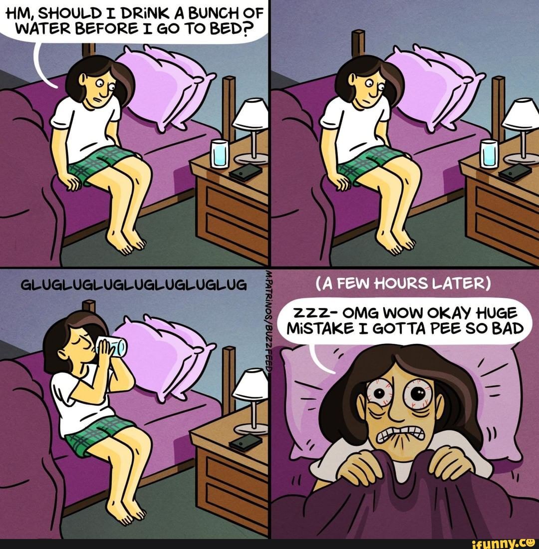 HM, SHOULD I DRINK A BUNCH OF
WATER BEFORE I GO TO BED?
OKAY
MISTAKE I GOTTA PEE SO BAD