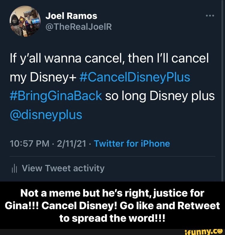 Joel Ramos
If y'all wanna cancel, then I'll cancel my Disney+ #CancelDisneyPlus
#BringGinaBack so long Disney plus
@disneyplus
PM - - Twitter for iPhone ill View Tweet activity
Not a meme but he's right, justice for
Gina!!! Cancel Disney! Go like and Retweet to spread the word!!! - Not a meme but he’s right, justice for Gina!!! Cancel Disney! Go like and Retweet to spread the word!!!