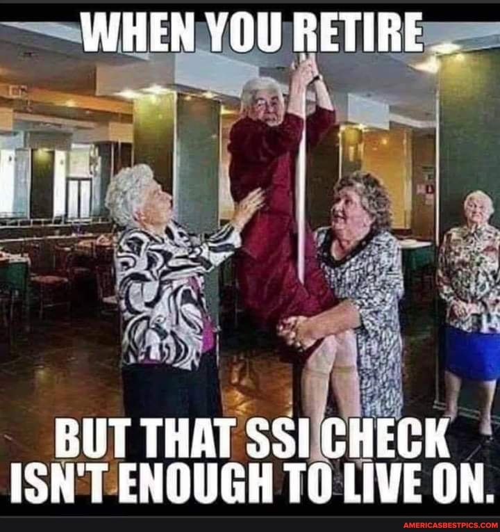WHEN YOU RETIRE
BUT THAT SSI CHEGK ISN'T ENOUGH TO LIVE ON.