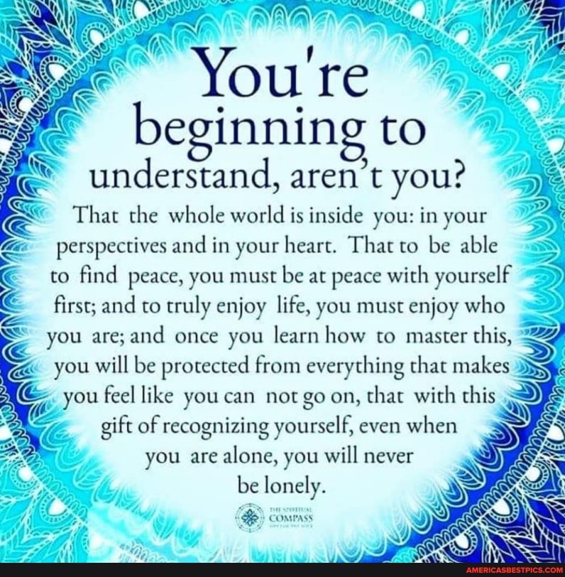 You're beginning to understand, aren't you?
That the whole world is inside you: in your
= perspectives and in your heart. That to be able to find peace, you must be at peace with yourself first; and to truly enjoy life, you must enjoy who = you are; and once you learn how to master this, you will be protected from everything that makes you feel like you can not go on, that with this gift of recognizing yourself, even when you are alone, you will never be lonely.