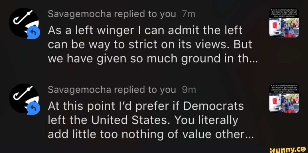 At this point I'd prefer if Democrats
Savagemocha replied to you
As a left winger I can admit the left
can be way to strict on its views. But
we have given so much ground in th...
Savagemocha replied to you
left the United States. You literally add little too nothing of value other...
