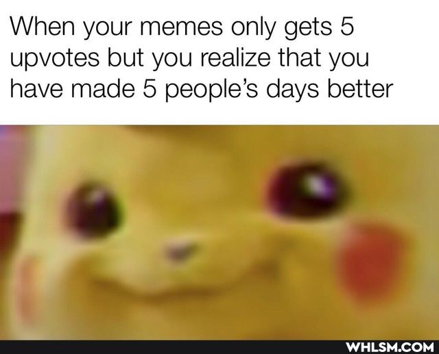 When your memes only gets 5 upvotes but you realize that you
have made 5 people's days better