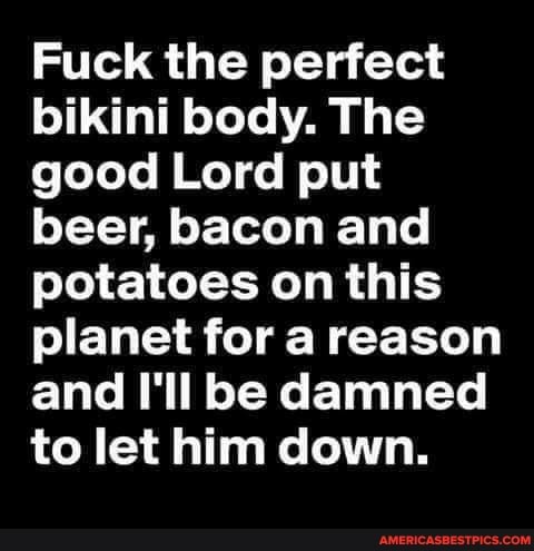 Fuck the perfect bikini body. The good Lord put beer, bacon and potatoes on this planet for a reason and I'll be damned to let him down.