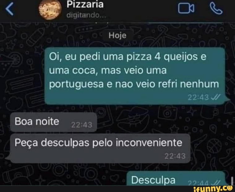 Pizzaria
digitand
Hoje
Oi, eu pedi uma pizza 4 queijos e uma coca, mas veio uma
portuguesa e nao veio refri nenhum
Boa noite
Peça desculpas pelo inconveniente
Desculpa