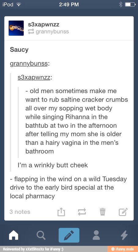 Saucy
grannybunss:
old men sometimes make me
want to rub saltine cracker crumbs
all over my sopping wet body
while singing Rihanna in the
bathtub at two in the afternoon
after telling my mom she is older
than a hairy vagina in the men's
bathroom
P'm a wrinkly butt cheek
flapping in the wind on a wild Tuesday
drive to the early bird special at the
local pharmacy