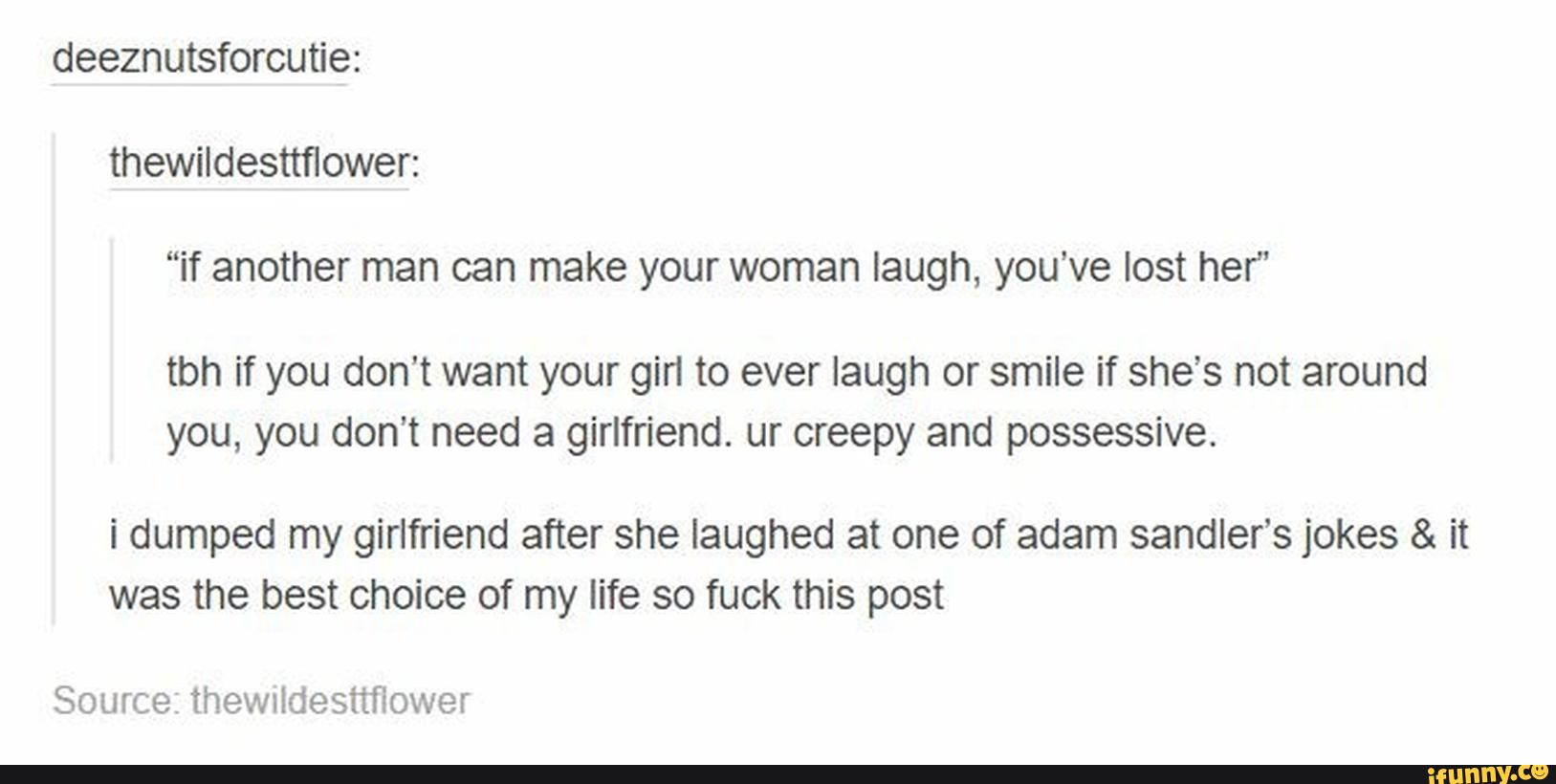 thewildesttflower:
“if another man can make your woman laugh, you've lost her”
tbh if you don't want your gin to ever laugh or smile if she's not around
you, you don’t need a girlfriend. ur creepy and possessive.
i dumped my girlfriend after she laughed at one of adam sandler’s jokes & it
was the best choice of my life so fuck this post