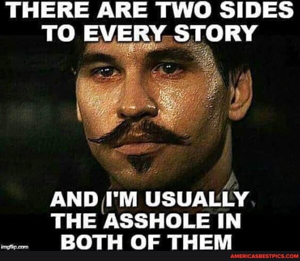 THERE ARE TWO SIDES TO EVERY STORY
AND I'M USUALLY THE ASSHOLE IN BOTH OF THEM