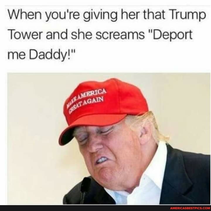 When you're giving her that Trump
Tower and she screams "Deport me Daddy!"
