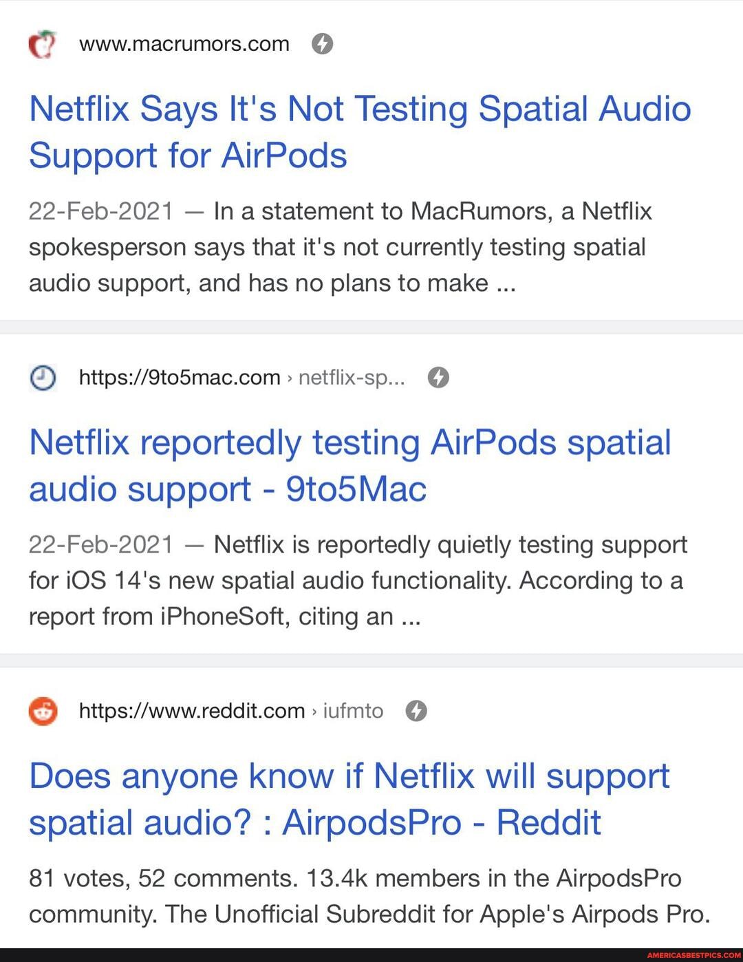 Netflix Says It's Not Testing Spatial Audio
Support for AirPods
22-Feb-2021 - In a statement to MacRumors, a Netflix spokesperson says that it's not currently testing spatial audio support, and has no plans to make
netflix-sp...
Netflix reportedly testing AirPods spatial audio support - 9to5Mac
22-Feb-2021 - Netflix is reportedly quietly testing support for iOS 14's new spatial audio functionality. According to a report from iPhoneSoft, citing an
iufmto
Does anyone know if Netflix will support spatial audio? : AirpodsPro - Reddit
81 votes, 52 comments. 13.4k members in the AirpodsPro community. The Unofficial Subreddit for Apple's Airpods Pro.