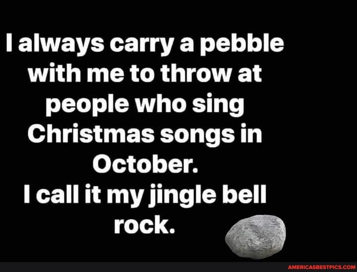 always carry a pebble with me to throw at people who sing
Christmas songs in
October.
call it my jingle bell
rock.