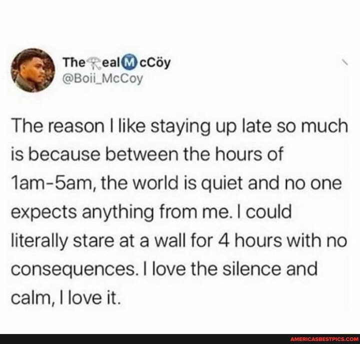 The reason I like staying up late so much is because between the hours of
Jam-5am, the world is quiet and no one expects anything from me. I could literally stare at a wall for 4 hours with no consequences. I love the silence and calm, I love it.