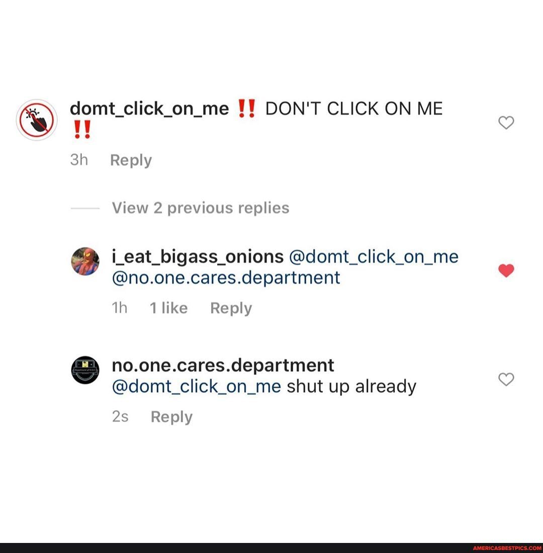 domt_click_on_me DON'T CLICK ON ME Reply
View 2 previous replies
i_eat_bigass_onions @domt_click_on_me
@no.one.cares.department
like Reply
no.one.cares.department
@domt_click_on_me shut up already
Reply