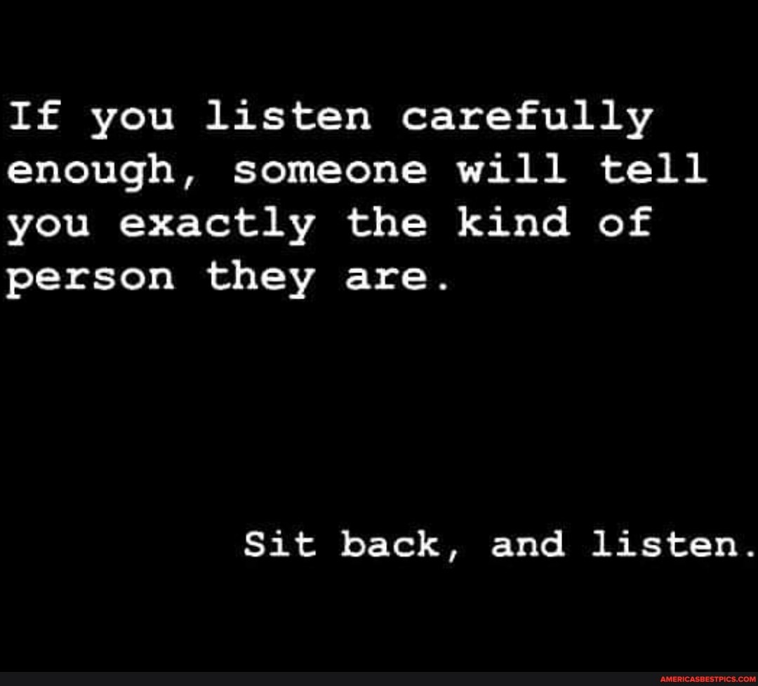 If you listen carefully enough, someone will tell you exactly the kind of person they are.
Sit back, and listen.