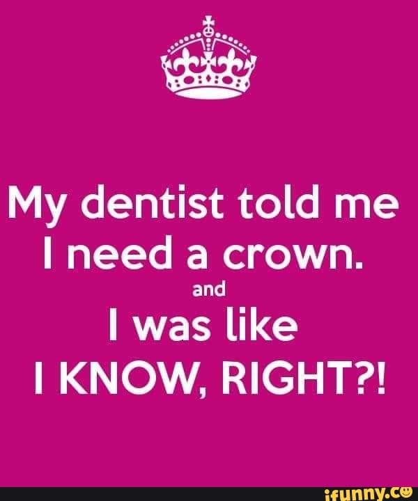 My dentist told me need a crown.
and
I was like
I KNOW, RIGHT?!