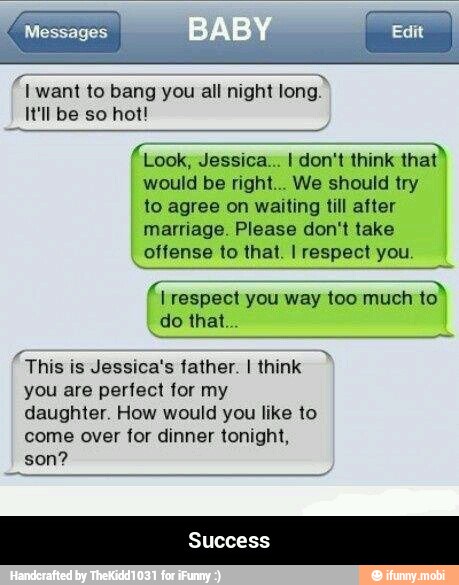€ want to bang you all night
long.
It'll be so hot!
(Look, Jessica... I don't think
that)
would be right... We should try
to agree on waiting till after
marriage. Please don't take
offense to that. I respect you.
A respect you way too much
to"
_do that.
"This is Jessica's father. I think
you are perfect for my
daughter. How would you like to
come over for dinner tonight,
son? - Success