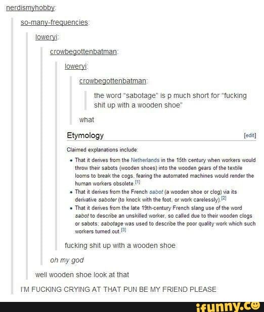 nerdismyhobby:
crowbegottenbatman:
the word "sabotage" is p much short for "fucking
shit up with a wooden shoe'
Claimed explanations include
That it derives from the Netherlands inthe 1th century when workers would
'how theicsabote (wooden shoes) into the wooden gears ofthe textile
looms to break the cogs fearing the automated machines would render the
human workers obsolete 11
That it derwes from the late 19th-century French slang use af the word
sabor to describe an unskilled worker, so called due to ther wooden clogs
fucking shit up with a wooden shoe
well wooden shoe look at that
I'M FUCKING CRYING AT THAT PUN BE MY FRIEND PLEASE