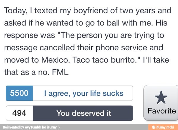 Today, I texted my boyfriend of two years and
asked if he wanted to go to ball with me. His
response was "The person you are trying to
message cancelled their phone service and
moved to Mexico. Taco taco burrito." I'll take
that as ano. FML
EN I agree, your life sucks