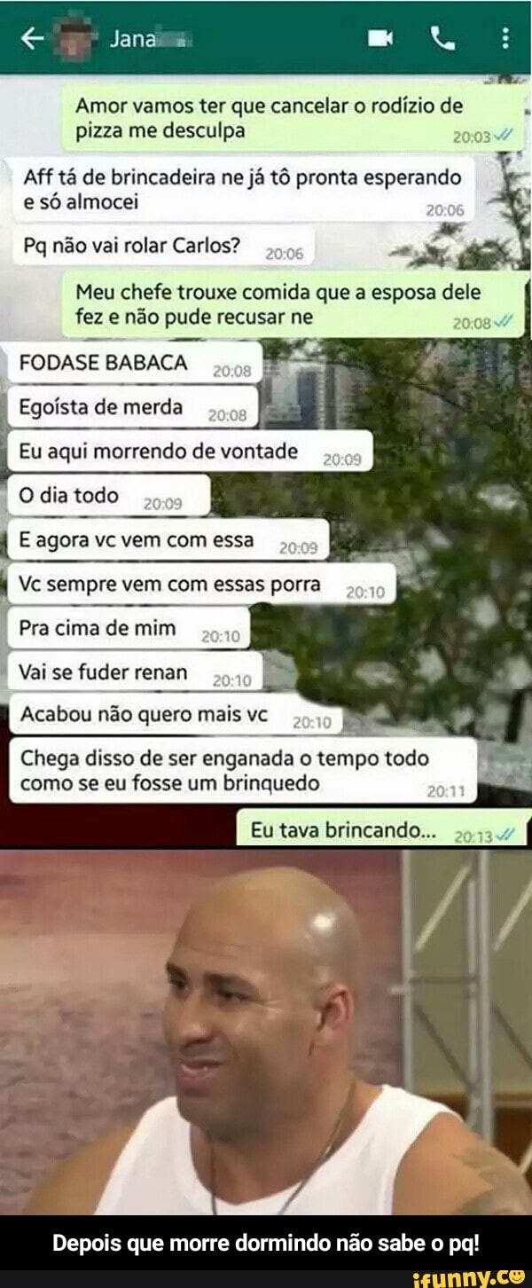 Amor vamos ter que cancelar o rodízio de
pizza me desculpa
Aff tá de brincadeira ne já tô pronta Esperando
e só almocei
Pq não vai rolar Carlos?
Meu chefe trouxe comida que a esposa dele
fez e não pude recusar ne
FODASE BABACA
Chega disso de ser enganada o tempo todo
como se eu fosse um brinquedo - Depois que morre dormindo não sabe o pq!