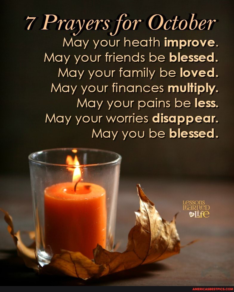 7 Prayers for October
May your heath improve.
May your friends be blessed.
May your family be loved.
May your finances multiply.
May your pains be less.
May your worries disappear.
May you be blessed.