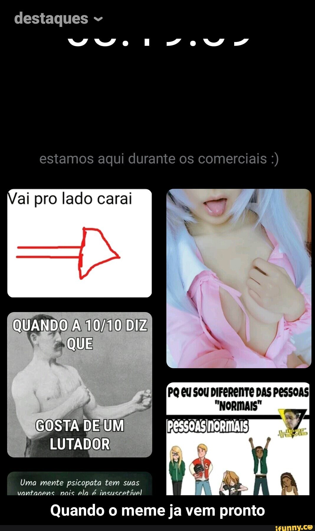 estamos aqui durante os comerciais ai pro lado carai
Uma mente psicopata tem suas
vantanens nois ela é insuscetivel
Quando o meme ja vem pronto - Quando o meme ja vem pronto