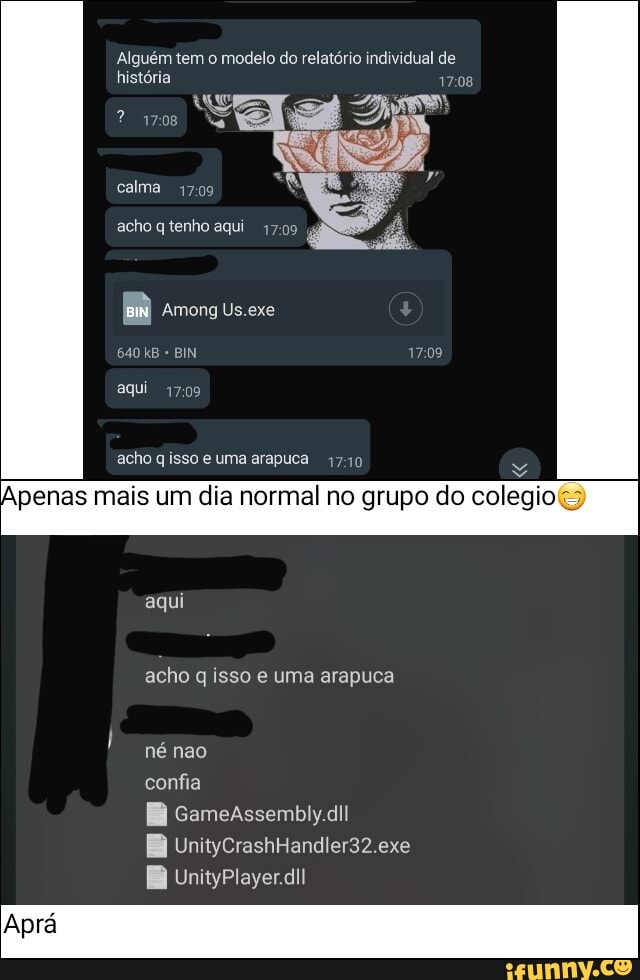 Alguém tem o modelo do relatório individual de história 1708
"vela
calma
acho q tenho aqui
gá
Em Among Us.exe
640 kB BIN
aqui
acho q isso e uma arapuca 1740
Apenas mais um dia normal no grupo do colegio
aqui
acho q isso e uma arapuca
né não
confia
EB cameassembiydi!
EB UnitycrashHandler32.exe
BB UnityPlayerdi!