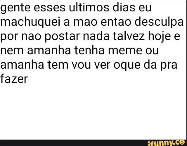 gente esses ultimos dias eu
machuquei a mao entao desculpa
por nao postar nada talvez hoje e
nem amanha tenha meme ou
amanha tem vou ver oque da pra
fazer