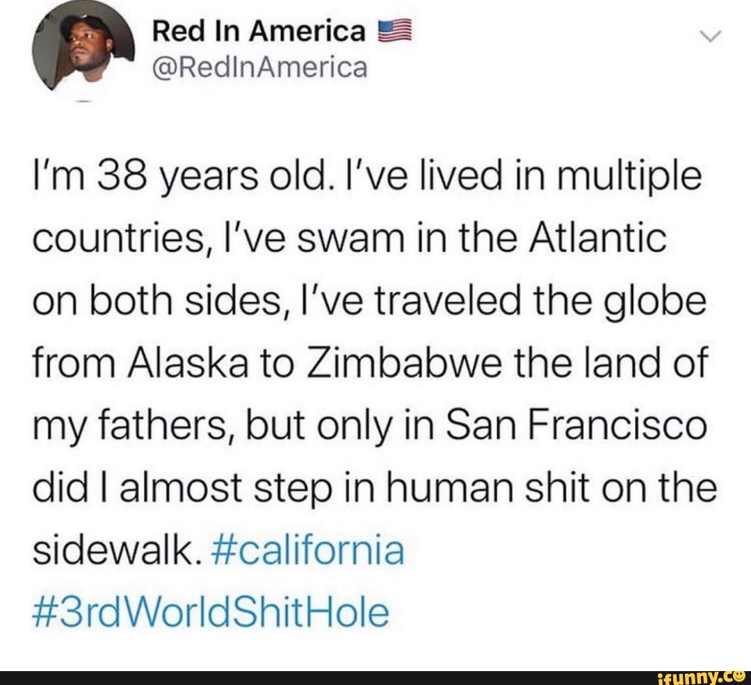 I'm 38 years old. I've lived in multiple
countries, I've swam in the Atlantic
on both sides, I've traveled the globe
from Alaska to Zimbabwe the land of
my fathers, but only in San Francisco
did I almost step in human shit on the
sidewalk. #california
