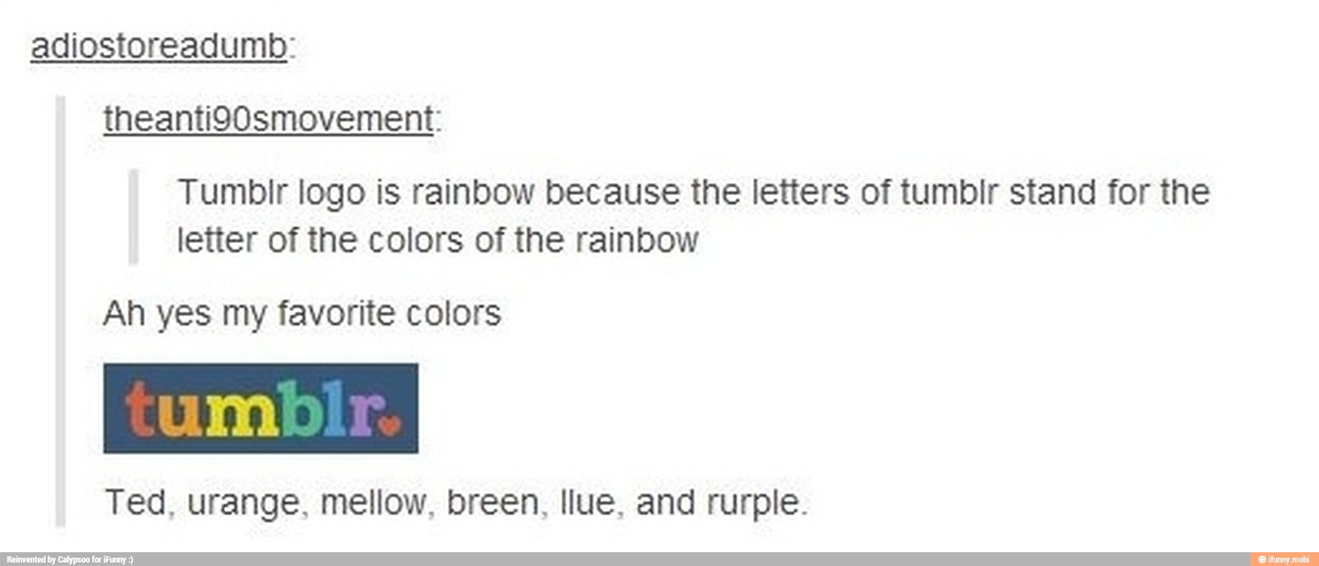 Tumblr logo is rainbow because the letters of tumbir stand for the
letter of the colors of the rainbow
Ah yes my favorite colors
Ted, urange, mellow, breen, llue, and rurple.