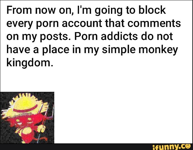 From now on, I'm going to block
every porn account that comments
on my posts. Porn addicts do not
have a place in my simple monkey
kingdom.