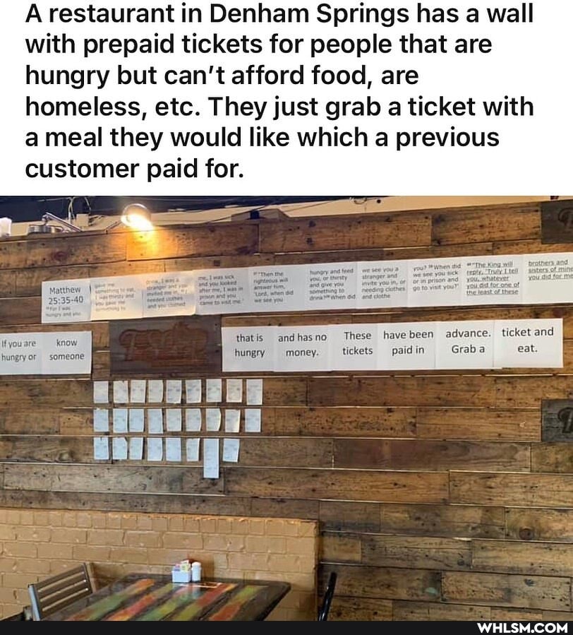 A restaurant in Denham Springs has a wall with prepaid tickets for people that are hungry but can't afford food, are homeless, etc. They just grab a ticket with a meal they would like which a previous
customer paid for.
\fyouare know thatis andhasno These havebeen be advance. ticket and youa hungry money be Graba hungry or someone hungry money. tickets paidin Grab eat.