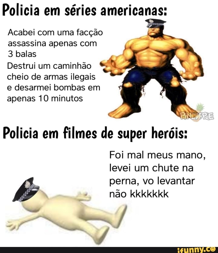 Policia em séries americanas:
Acabei com uma facção assassina apenas com
3 balas
Destrui um caminhão cheio de armas ilegais e desarmei bombas em apenas 10 minutos
Policia em filmes de super heróis:
Foi mal meus mano, levei um chute na
perna, vo levantar não kkkkkkk