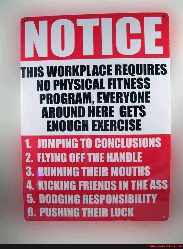 THIS WORKPLACE REQUIRES
PROGRAM, EVERYONE
AROUND HERE GETS
ENOUGH EXERCISE
1. JUMPING TO CONCLUSIONS
2. FLYING OFF THE HANDLE
3. RUNNING THEIR MOUTHS
4. KICKING FRIENDS IN THE ASS
5. DODGING RESPONSIBILITY
6. PUSHING THEIR LUCK