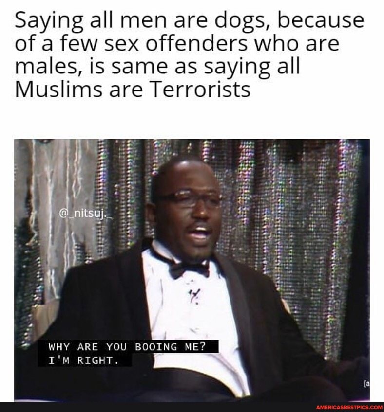 Saying all men are dogs, because of a few sex offenders who are males, is same as Saying all
Muslims are Terrorists
WHY ARE YOU BOOING ME?
I'M RIGHT.