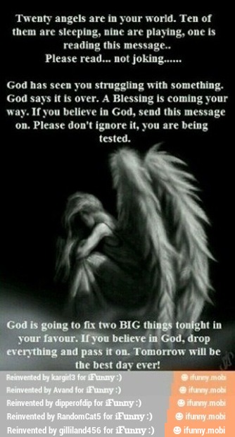 'Twenty angels are in your world. Ten of
them are sleeping, nine are playing, one is
reading this message..
Please read... not jokin:
God has seen you struggling with something.
God says it is over. A Blessing is coming your
Ifyou believe in God, send this message
on. Please don't ignore it, you are being
tested.