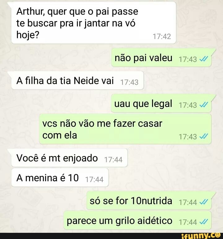 Arthur, quer que o pai passe
te buscar pra ir jantar na vó
hoje?
não pai valeu 17:43 4
A filha da tia Neide vai
17
não vão fazer
Vocé é mt enjoado
A menina é 10
parece um grilo aidético 17:44 4
