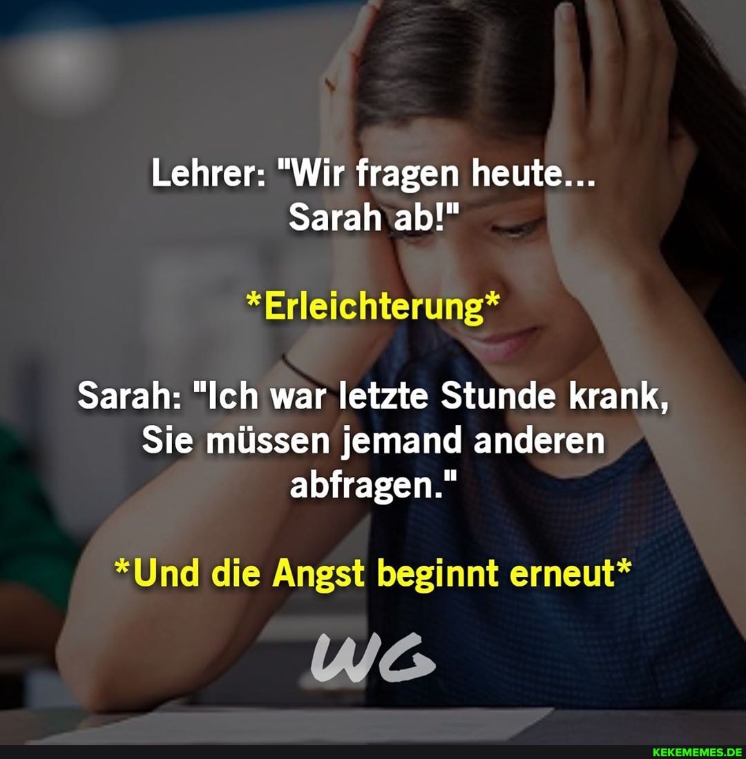 Lehrer: "Wir fragen heute...
Sarah ab!"
*Erleichterung*
Sarah: "Ich war letzte Stunde krank,
Sie müssen jemand anderen
abfragen."
*Und die Angst beginnt erneut*
Wo